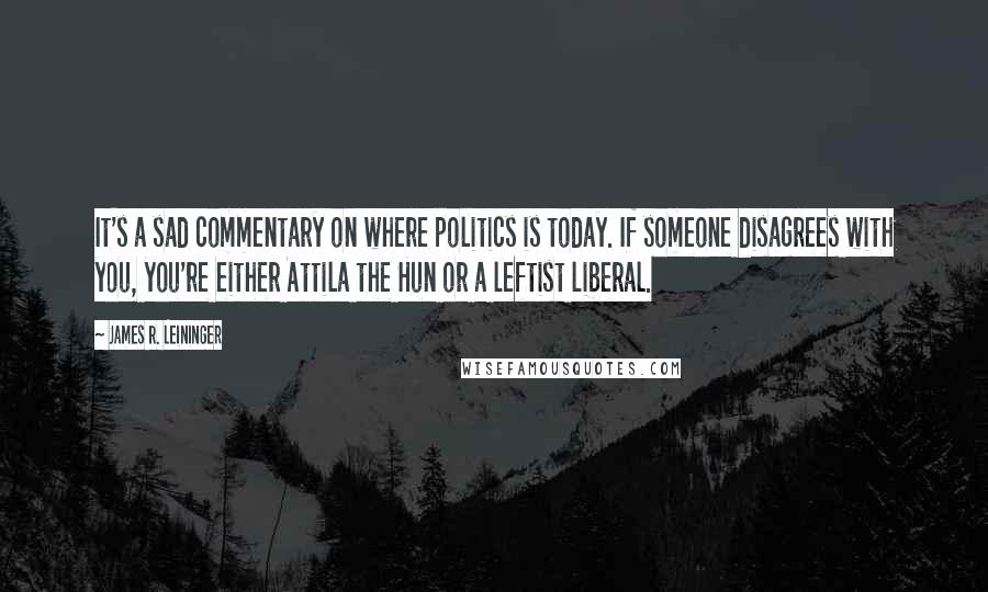 James R. Leininger Quotes: It's a sad commentary on where politics is today. If someone disagrees with you, you're either Attila the Hun or a leftist liberal.