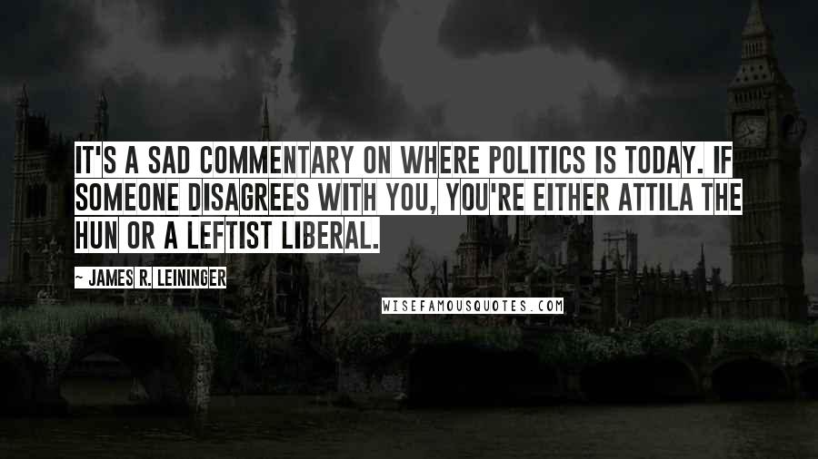 James R. Leininger Quotes: It's a sad commentary on where politics is today. If someone disagrees with you, you're either Attila the Hun or a leftist liberal.