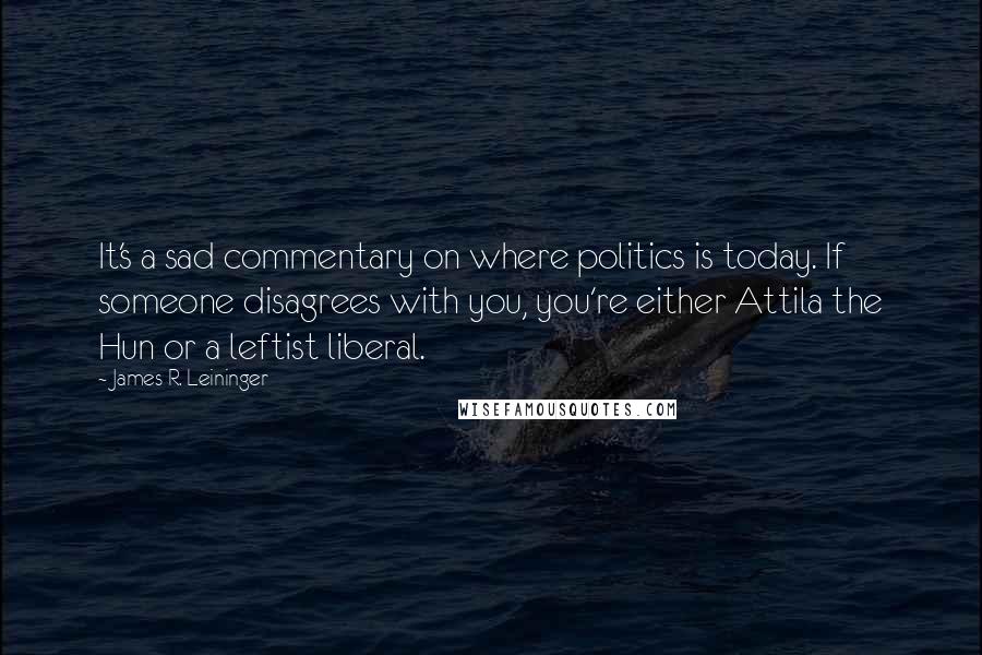 James R. Leininger Quotes: It's a sad commentary on where politics is today. If someone disagrees with you, you're either Attila the Hun or a leftist liberal.