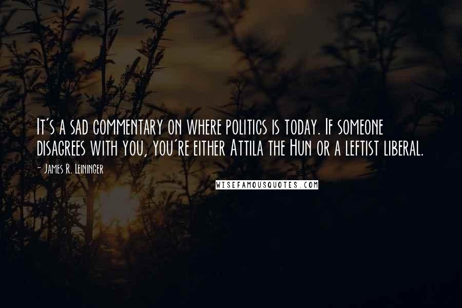 James R. Leininger Quotes: It's a sad commentary on where politics is today. If someone disagrees with you, you're either Attila the Hun or a leftist liberal.