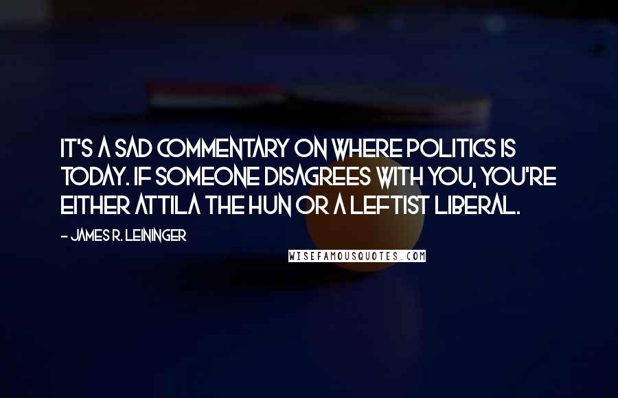 James R. Leininger Quotes: It's a sad commentary on where politics is today. If someone disagrees with you, you're either Attila the Hun or a leftist liberal.