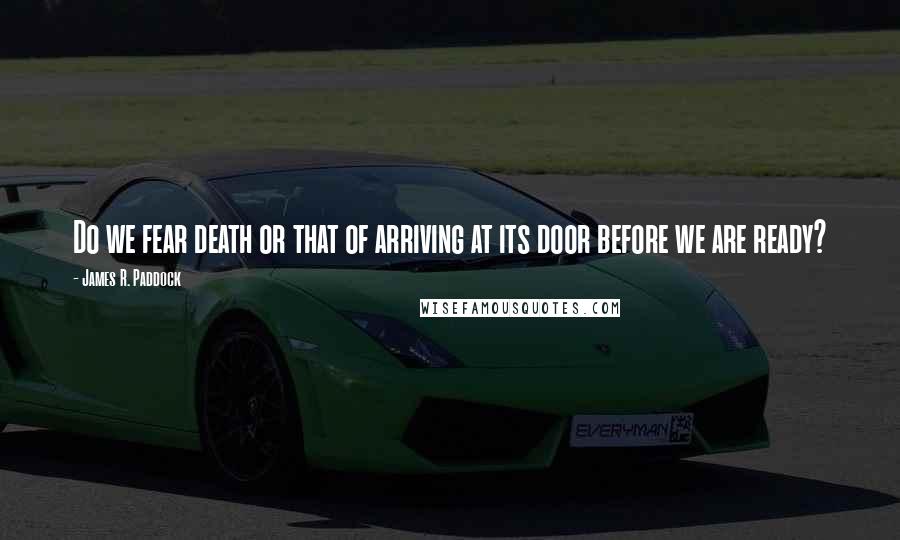 James R. Paddock Quotes: Do we fear death or that of arriving at its door before we are ready?