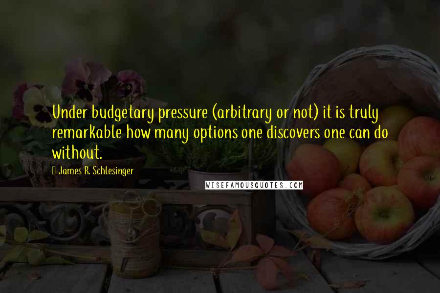 James R. Schlesinger Quotes: Under budgetary pressure (arbitrary or not) it is truly remarkable how many options one discovers one can do without.