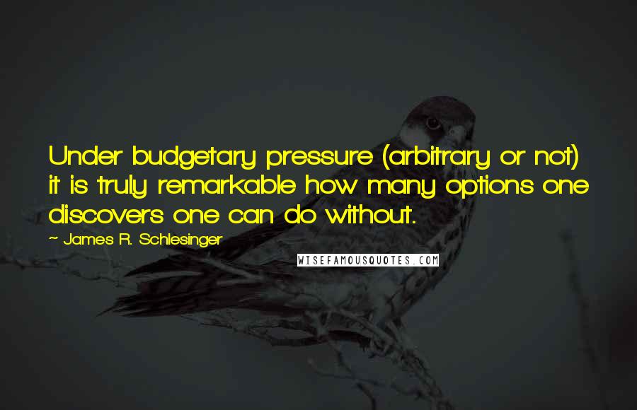 James R. Schlesinger Quotes: Under budgetary pressure (arbitrary or not) it is truly remarkable how many options one discovers one can do without.