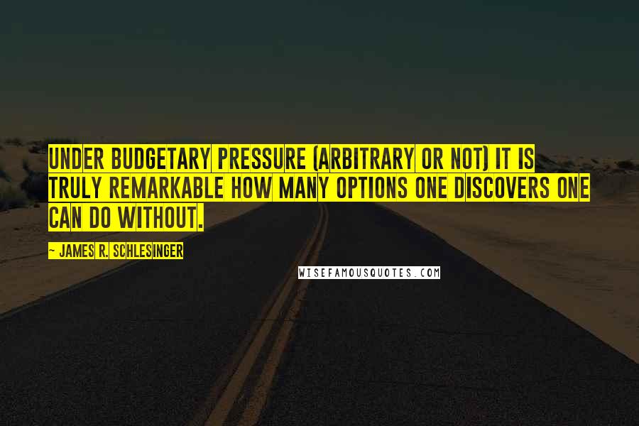 James R. Schlesinger Quotes: Under budgetary pressure (arbitrary or not) it is truly remarkable how many options one discovers one can do without.