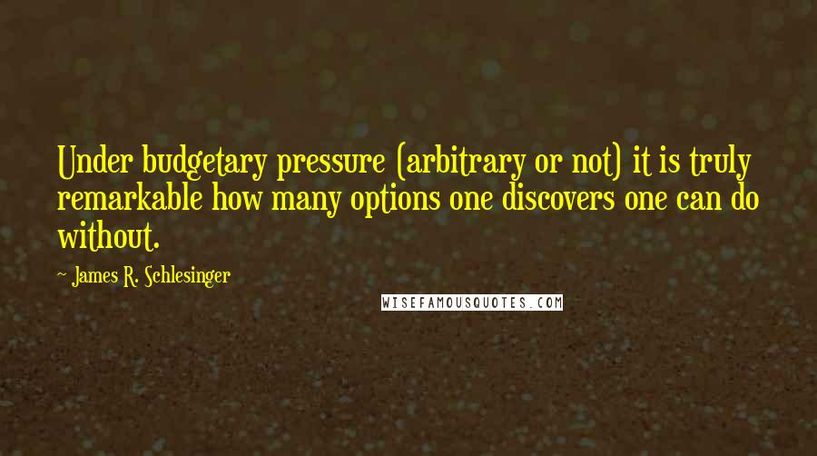 James R. Schlesinger Quotes: Under budgetary pressure (arbitrary or not) it is truly remarkable how many options one discovers one can do without.