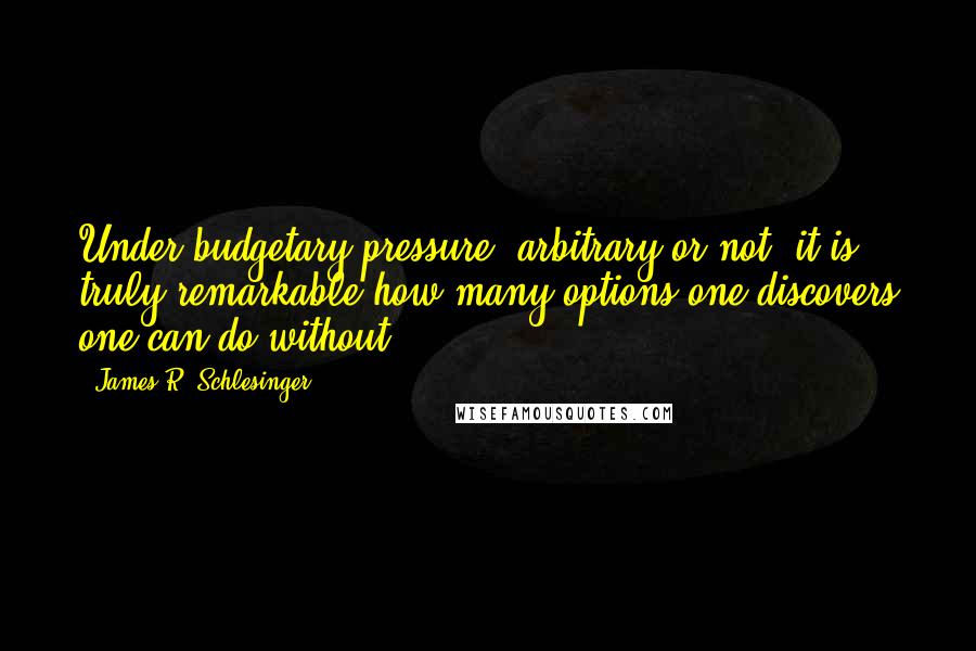 James R. Schlesinger Quotes: Under budgetary pressure (arbitrary or not) it is truly remarkable how many options one discovers one can do without.