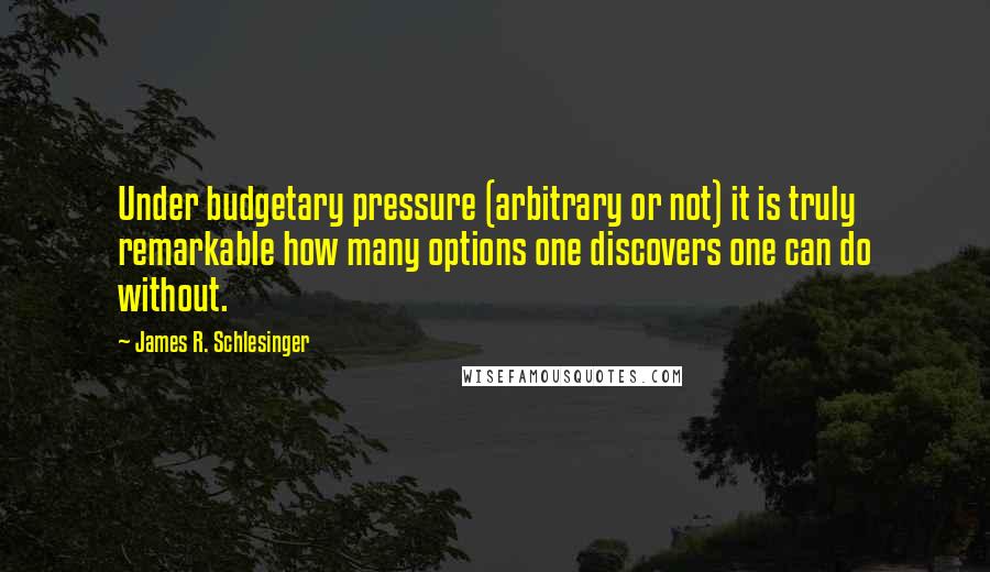 James R. Schlesinger Quotes: Under budgetary pressure (arbitrary or not) it is truly remarkable how many options one discovers one can do without.