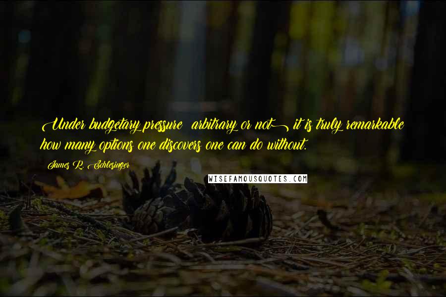 James R. Schlesinger Quotes: Under budgetary pressure (arbitrary or not) it is truly remarkable how many options one discovers one can do without.