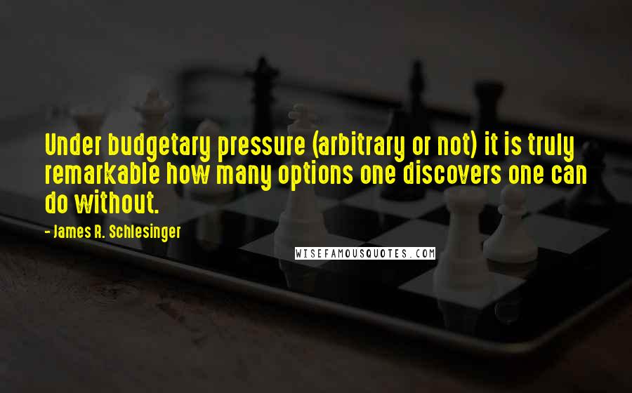 James R. Schlesinger Quotes: Under budgetary pressure (arbitrary or not) it is truly remarkable how many options one discovers one can do without.