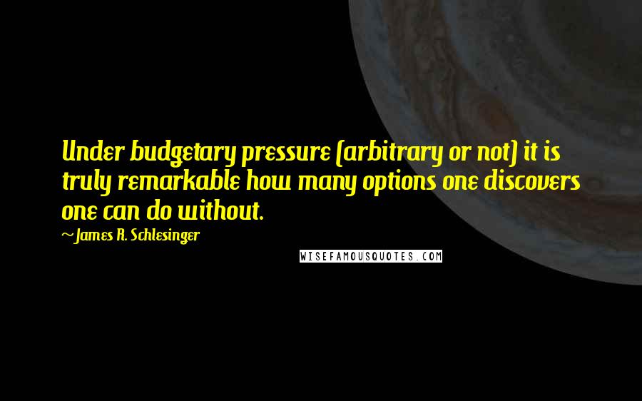 James R. Schlesinger Quotes: Under budgetary pressure (arbitrary or not) it is truly remarkable how many options one discovers one can do without.