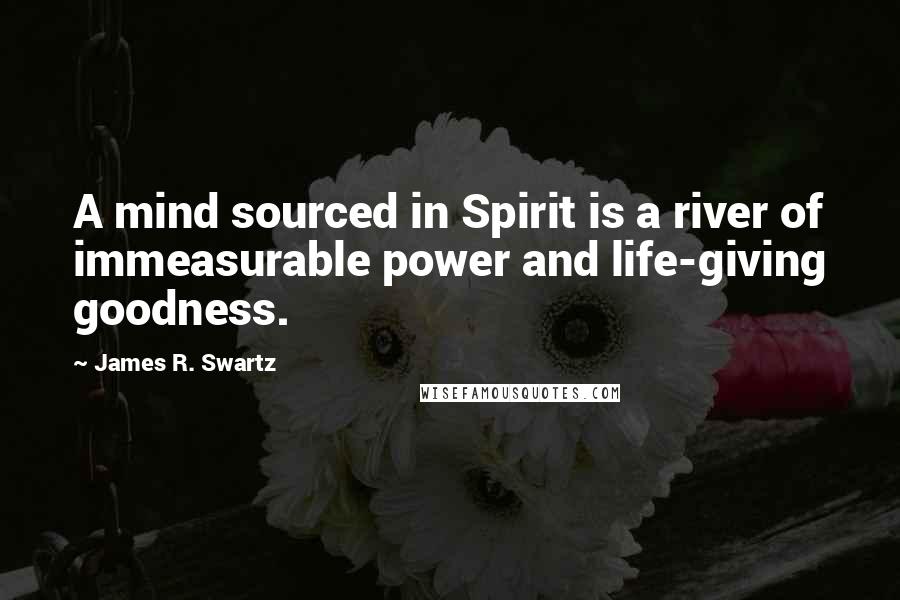 James R. Swartz Quotes: A mind sourced in Spirit is a river of immeasurable power and life-giving goodness.