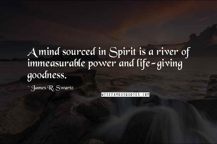 James R. Swartz Quotes: A mind sourced in Spirit is a river of immeasurable power and life-giving goodness.