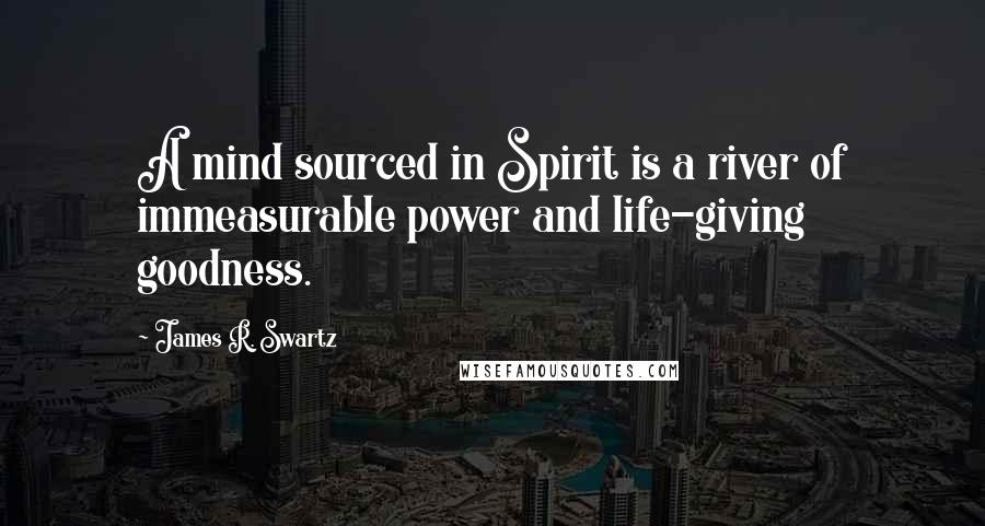 James R. Swartz Quotes: A mind sourced in Spirit is a river of immeasurable power and life-giving goodness.