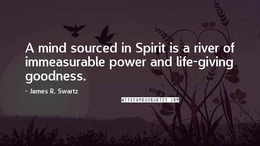 James R. Swartz Quotes: A mind sourced in Spirit is a river of immeasurable power and life-giving goodness.