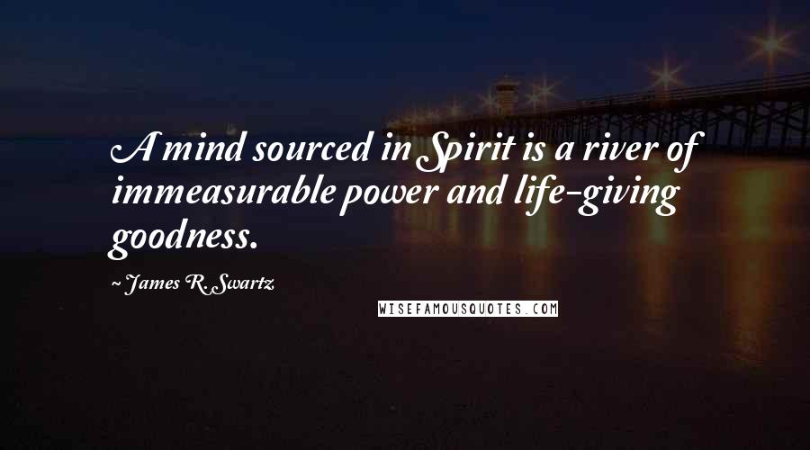 James R. Swartz Quotes: A mind sourced in Spirit is a river of immeasurable power and life-giving goodness.