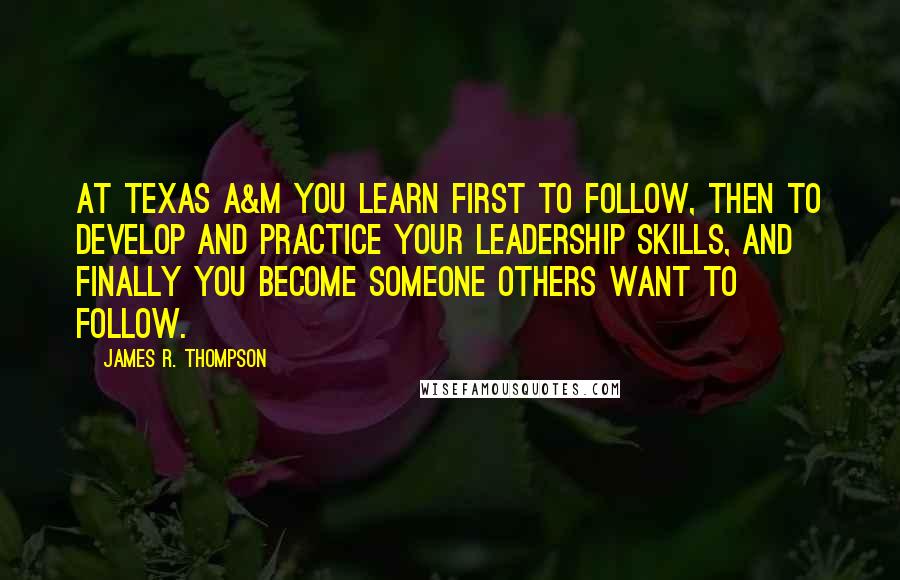 James R. Thompson Quotes: At Texas A&M you learn first to follow, then to develop and practice your leadership skills, and finally you become someone others want to follow.