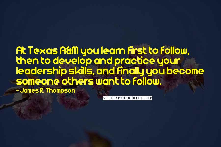 James R. Thompson Quotes: At Texas A&M you learn first to follow, then to develop and practice your leadership skills, and finally you become someone others want to follow.