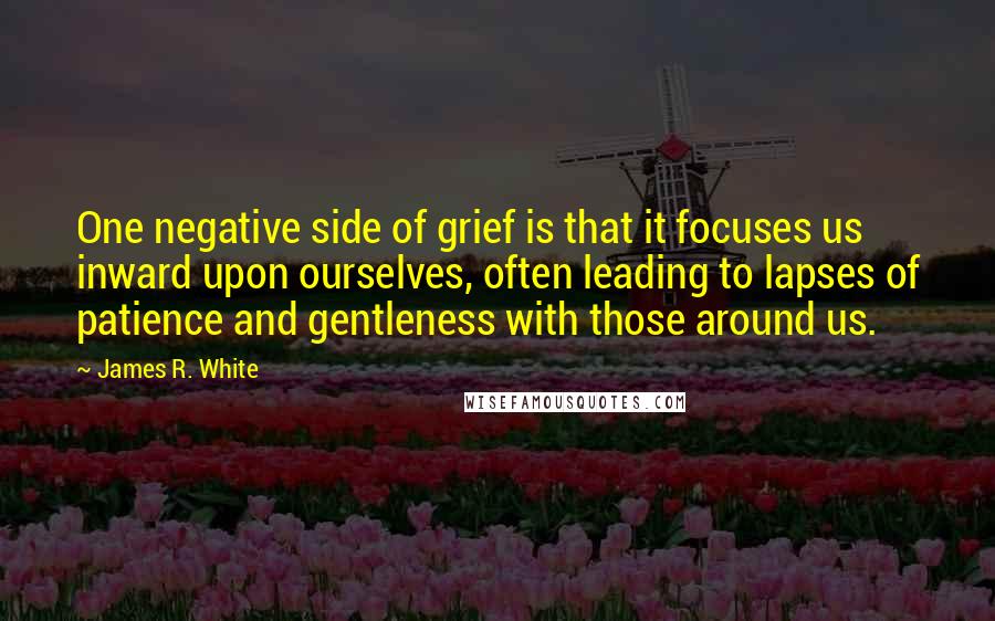 James R. White Quotes: One negative side of grief is that it focuses us inward upon ourselves, often leading to lapses of patience and gentleness with those around us.