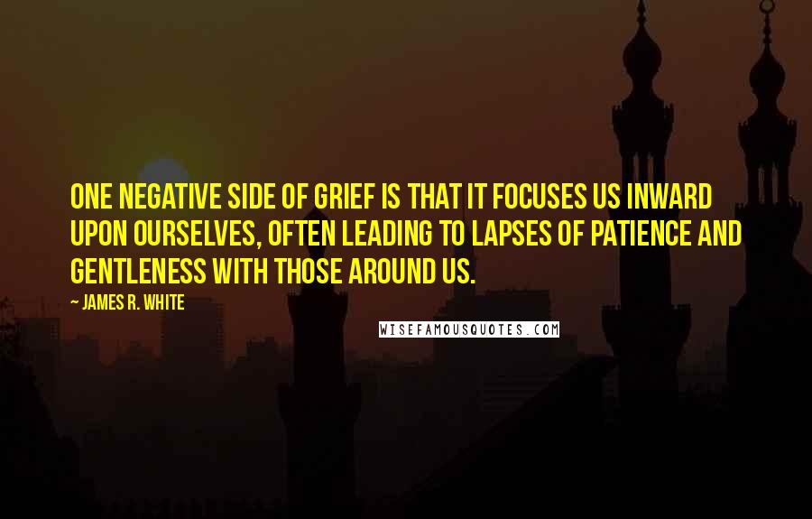 James R. White Quotes: One negative side of grief is that it focuses us inward upon ourselves, often leading to lapses of patience and gentleness with those around us.