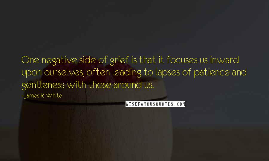 James R. White Quotes: One negative side of grief is that it focuses us inward upon ourselves, often leading to lapses of patience and gentleness with those around us.