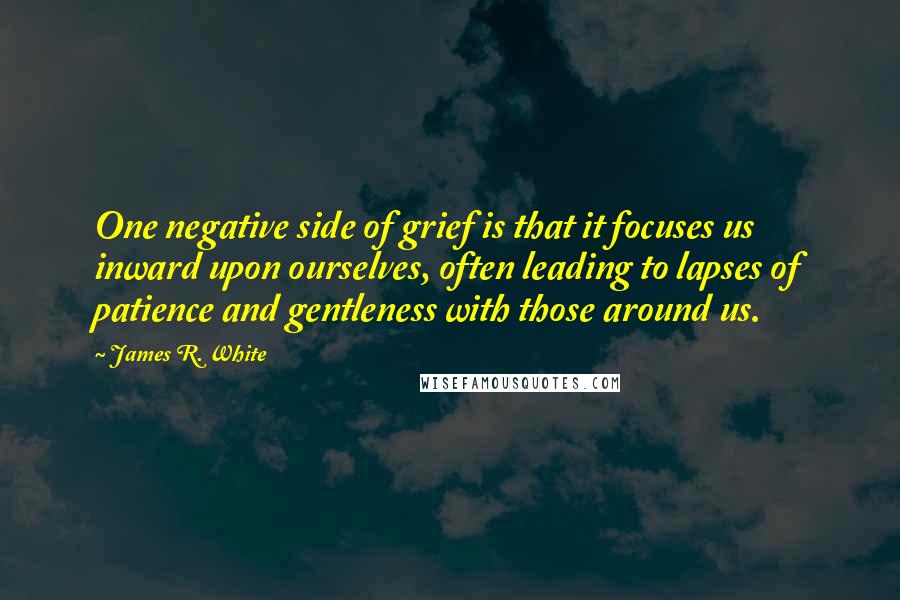 James R. White Quotes: One negative side of grief is that it focuses us inward upon ourselves, often leading to lapses of patience and gentleness with those around us.