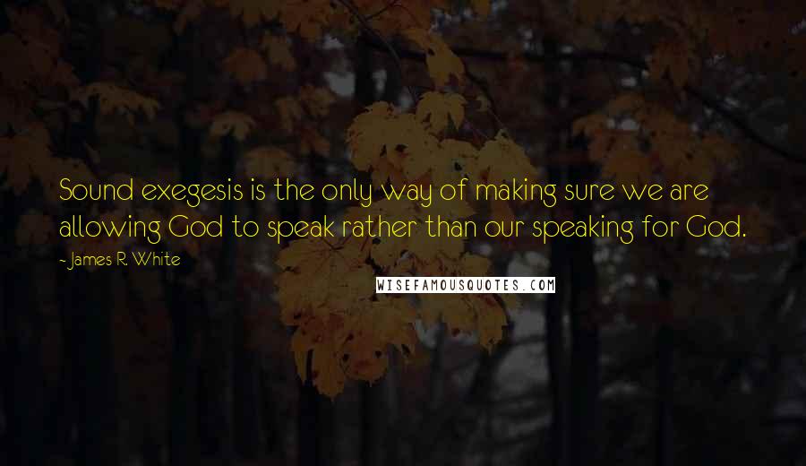 James R. White Quotes: Sound exegesis is the only way of making sure we are allowing God to speak rather than our speaking for God.