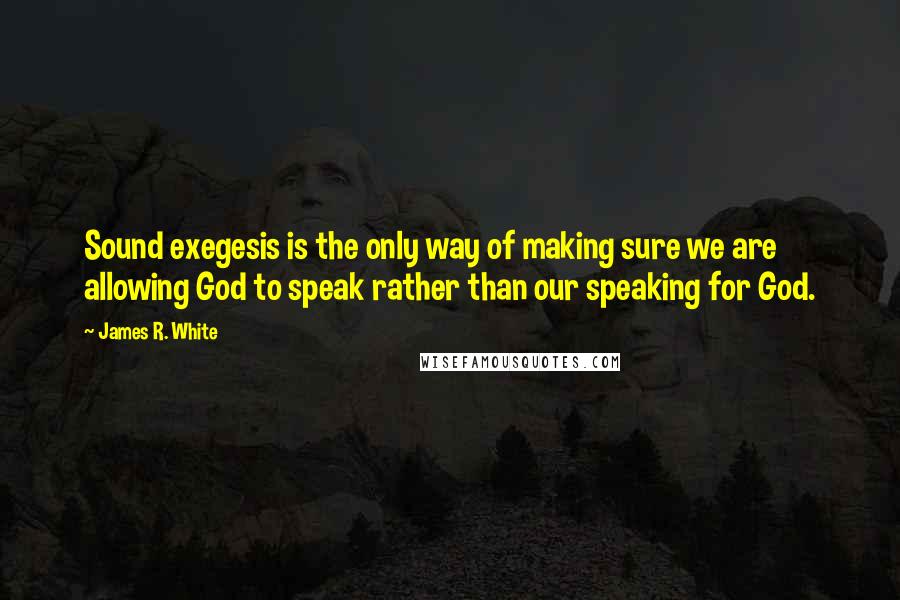 James R. White Quotes: Sound exegesis is the only way of making sure we are allowing God to speak rather than our speaking for God.