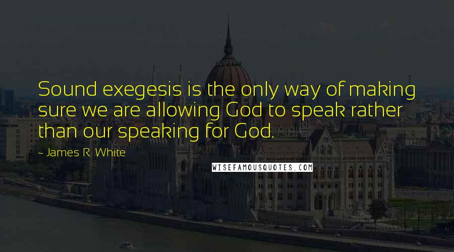 James R. White Quotes: Sound exegesis is the only way of making sure we are allowing God to speak rather than our speaking for God.