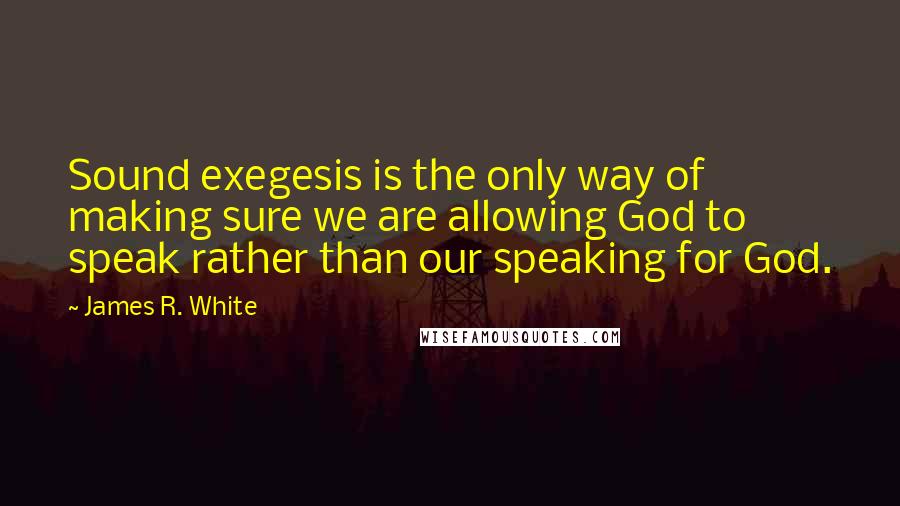 James R. White Quotes: Sound exegesis is the only way of making sure we are allowing God to speak rather than our speaking for God.