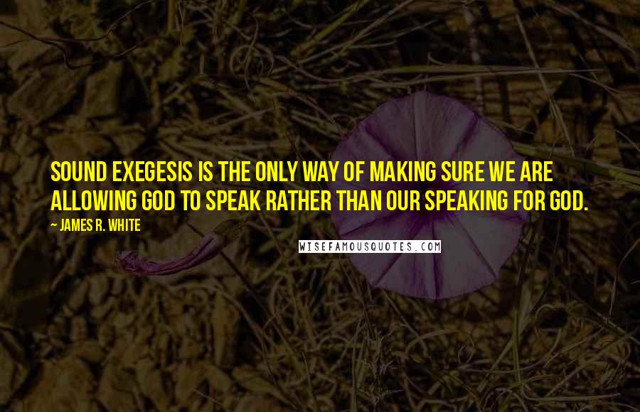 James R. White Quotes: Sound exegesis is the only way of making sure we are allowing God to speak rather than our speaking for God.