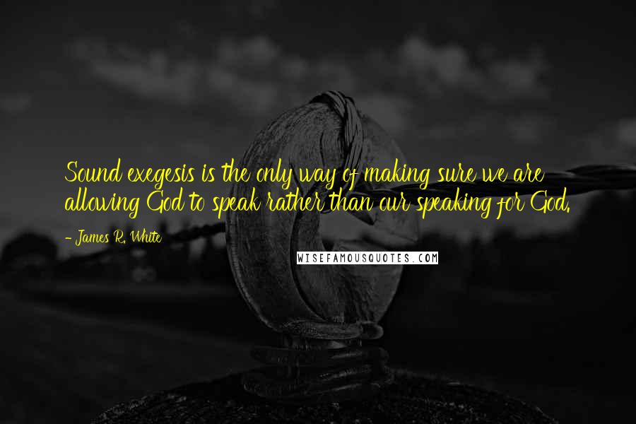 James R. White Quotes: Sound exegesis is the only way of making sure we are allowing God to speak rather than our speaking for God.