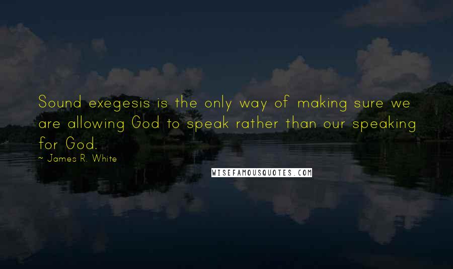 James R. White Quotes: Sound exegesis is the only way of making sure we are allowing God to speak rather than our speaking for God.