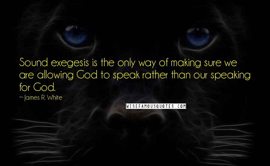 James R. White Quotes: Sound exegesis is the only way of making sure we are allowing God to speak rather than our speaking for God.