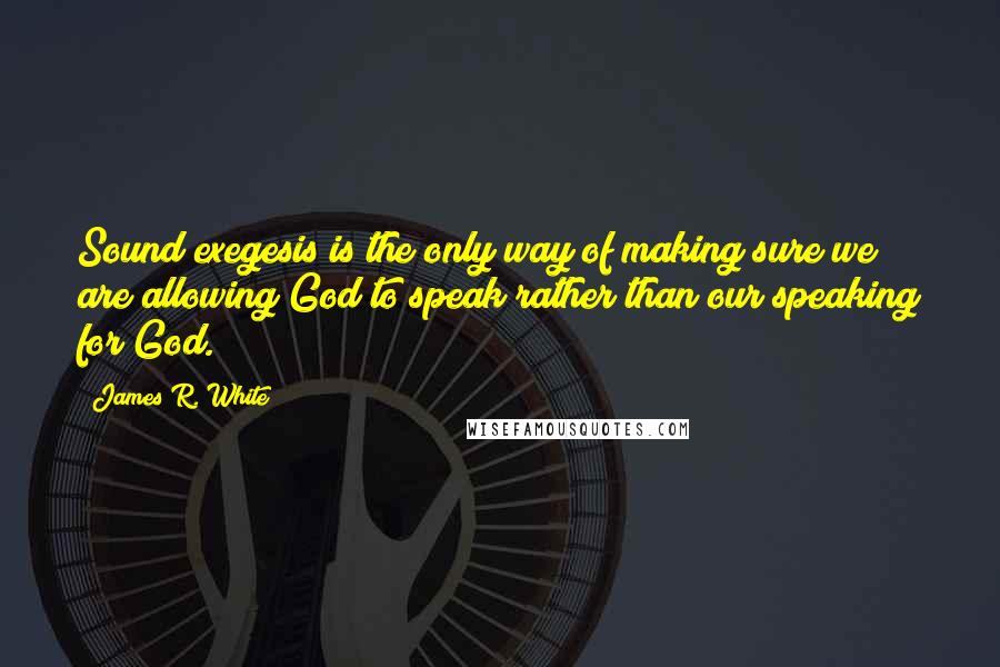 James R. White Quotes: Sound exegesis is the only way of making sure we are allowing God to speak rather than our speaking for God.