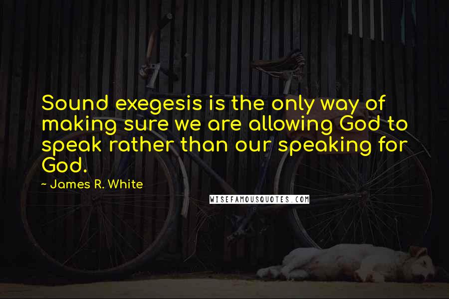 James R. White Quotes: Sound exegesis is the only way of making sure we are allowing God to speak rather than our speaking for God.