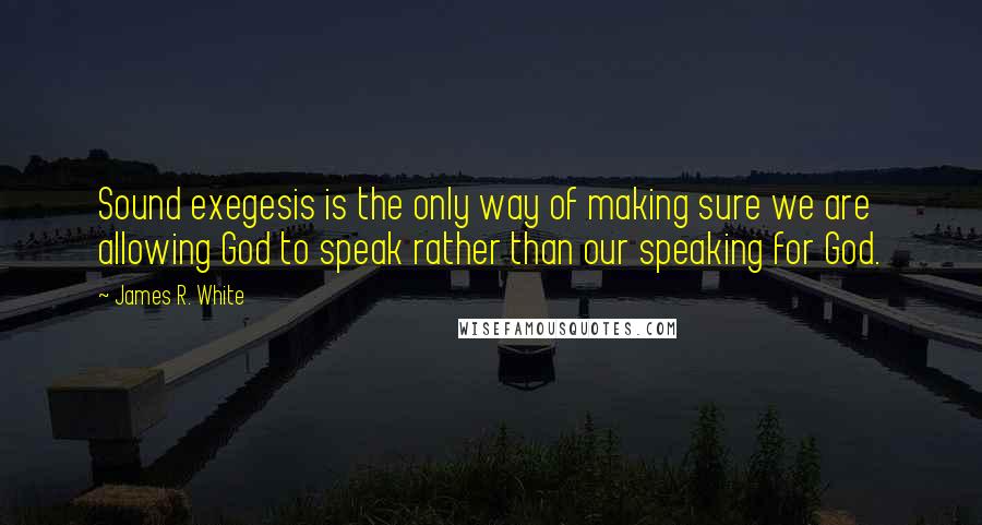 James R. White Quotes: Sound exegesis is the only way of making sure we are allowing God to speak rather than our speaking for God.