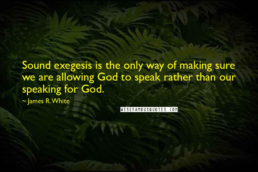 James R. White Quotes: Sound exegesis is the only way of making sure we are allowing God to speak rather than our speaking for God.