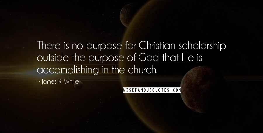 James R. White Quotes: There is no purpose for Christian scholarship outside the purpose of God that He is accomplishing in the church.