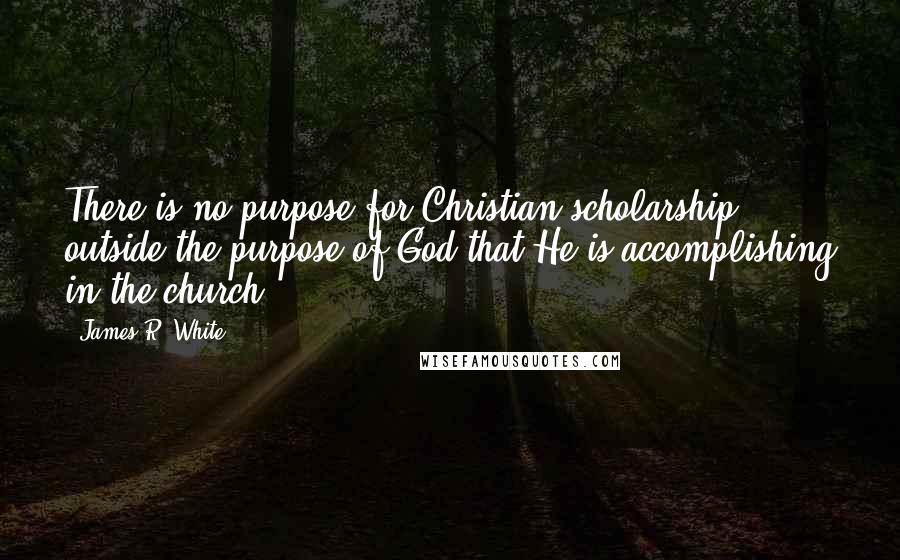 James R. White Quotes: There is no purpose for Christian scholarship outside the purpose of God that He is accomplishing in the church.