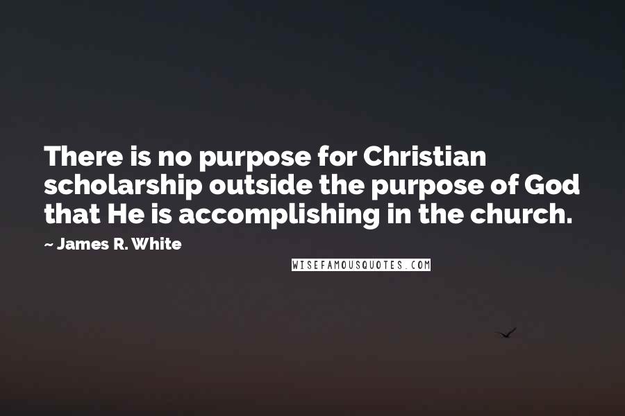 James R. White Quotes: There is no purpose for Christian scholarship outside the purpose of God that He is accomplishing in the church.