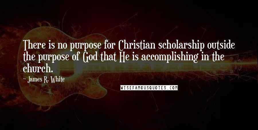 James R. White Quotes: There is no purpose for Christian scholarship outside the purpose of God that He is accomplishing in the church.