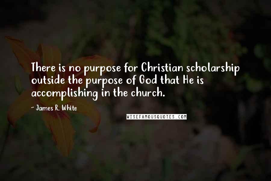 James R. White Quotes: There is no purpose for Christian scholarship outside the purpose of God that He is accomplishing in the church.