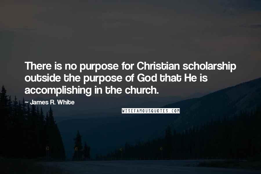 James R. White Quotes: There is no purpose for Christian scholarship outside the purpose of God that He is accomplishing in the church.