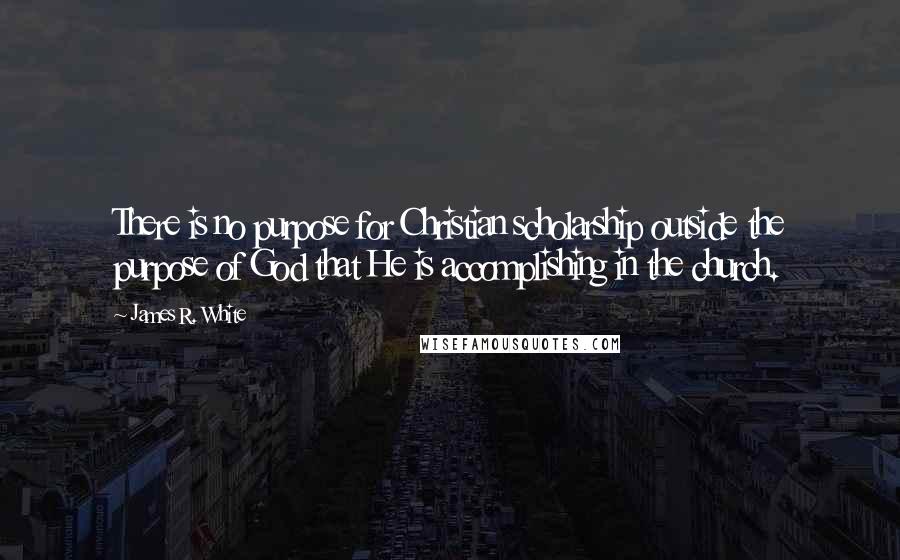 James R. White Quotes: There is no purpose for Christian scholarship outside the purpose of God that He is accomplishing in the church.