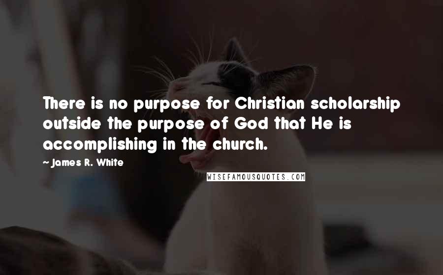 James R. White Quotes: There is no purpose for Christian scholarship outside the purpose of God that He is accomplishing in the church.