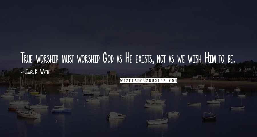 James R. White Quotes: True worship must worship God as He exists, not as we wish Him to be.