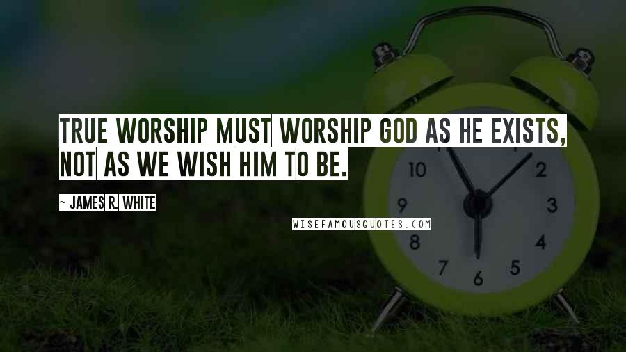 James R. White Quotes: True worship must worship God as He exists, not as we wish Him to be.