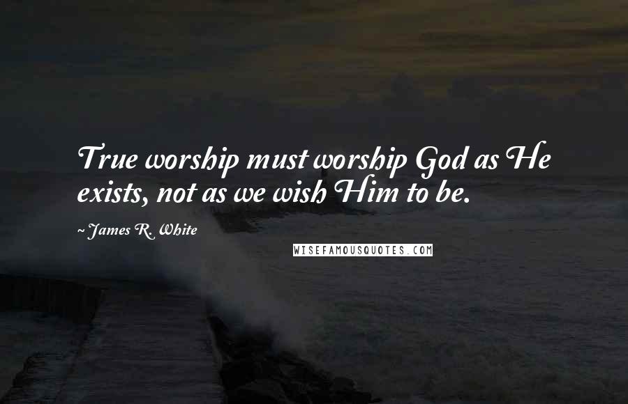 James R. White Quotes: True worship must worship God as He exists, not as we wish Him to be.