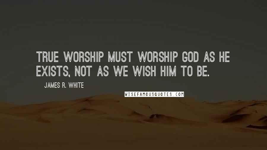 James R. White Quotes: True worship must worship God as He exists, not as we wish Him to be.